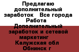 Предлагаю дополнительный заработок - Все города Работа » Дополнительный заработок и сетевой маркетинг   . Калужская обл.,Обнинск г.